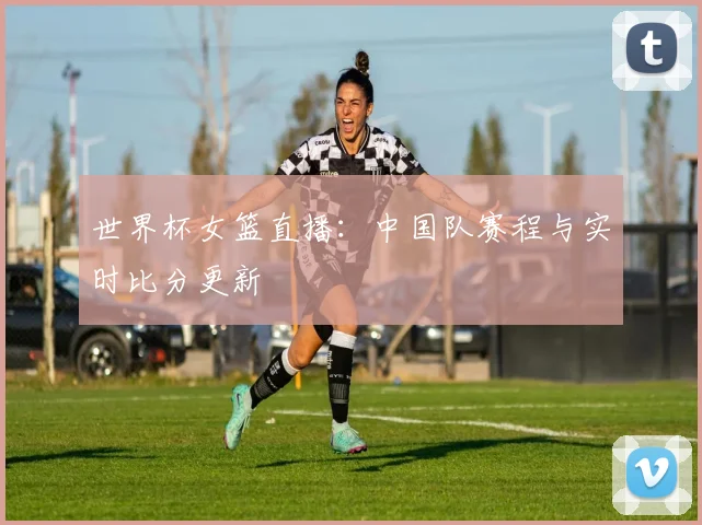 世界杯女篮直播：中国队赛程与实时比分更新
