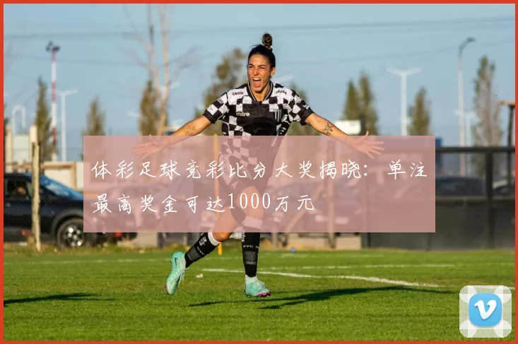 体彩足球竞彩比分大奖揭晓：单注最高奖金可达1000万元