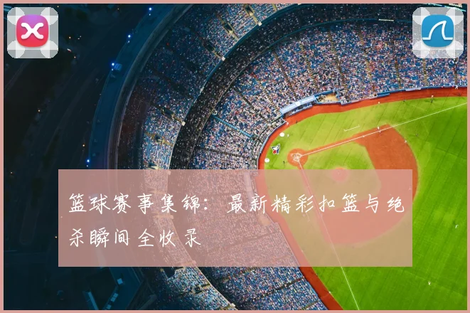 篮球赛事集锦：最新精彩扣篮与绝杀瞬间全收录